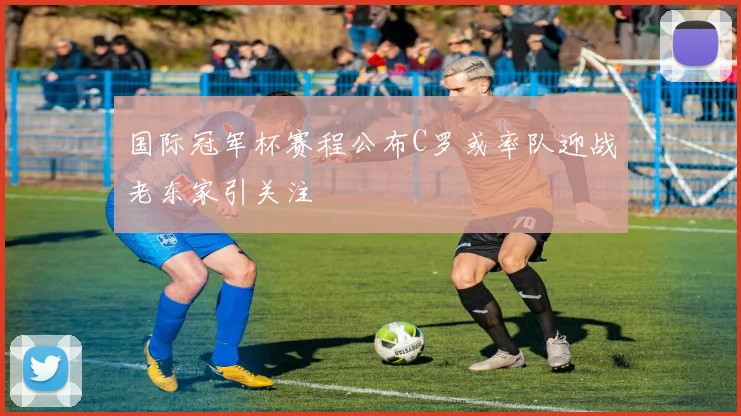 国际冠军杯赛程公布C罗或率队迎战老东家引关注