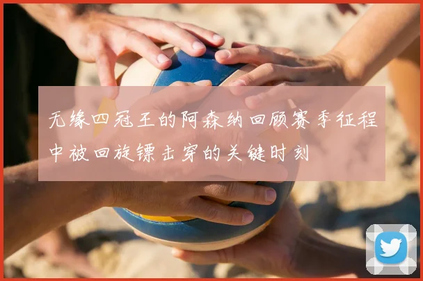 无缘四冠王的阿森纳回顾赛季征程中被回旋镖击穿的关键时刻