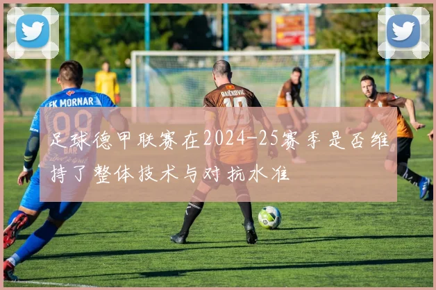 足球德甲联赛在2024-25赛季是否维持了整体技术与对抗水准